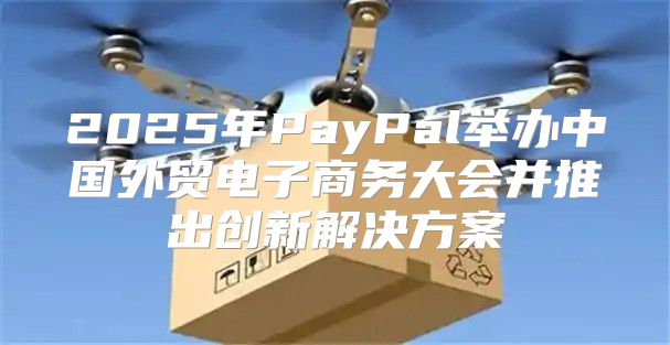 2025年PayPal举办中国外贸电子商务大会并推出创新解决方案