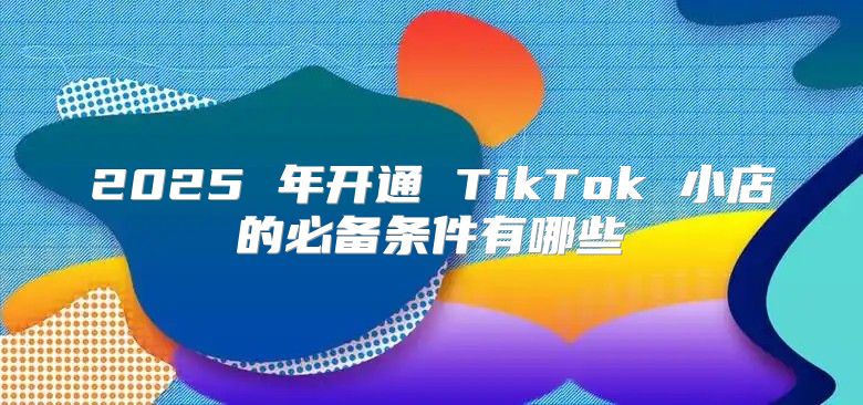 2025 年开通 TikTok 小店的必备条件有哪些