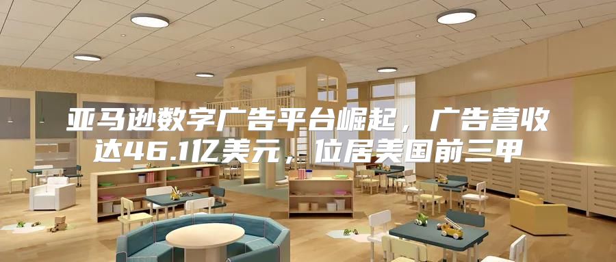 亚马逊数字广告平台崛起，广告营收达46.1亿美元，位居美国前三甲