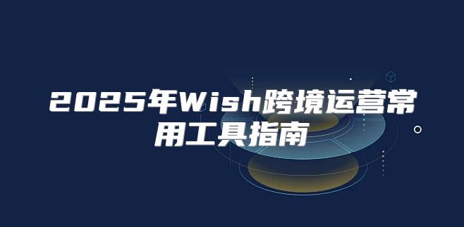 2025年Wish跨境运营常用工具指南