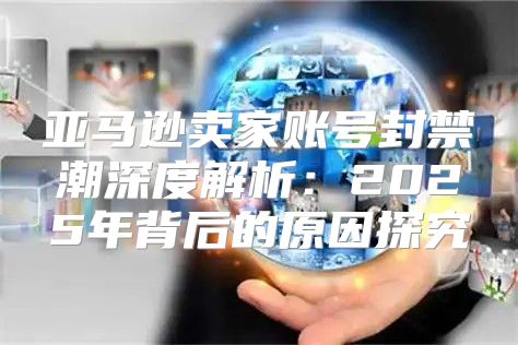 亚马逊卖家账号封禁潮深度解析：2025年背后的原因探究