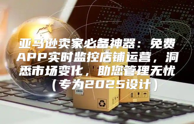 亚马逊卖家必备神器：免费APP实时监控店铺运营，洞悉市场变化，助您管理无忧专为2025设计