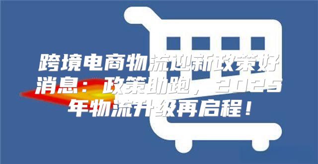 跨境电商物流迎新政策好消息：政策助跑，2025年物流升级再启程！