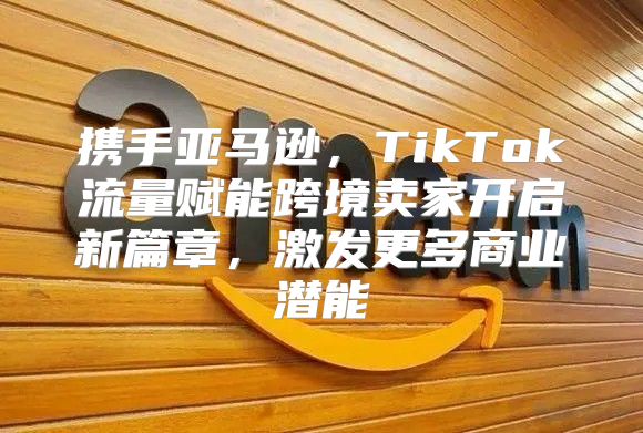 携手亚马逊，TikTok流量赋能跨境卖家开启新篇章，激发更多商业潜能