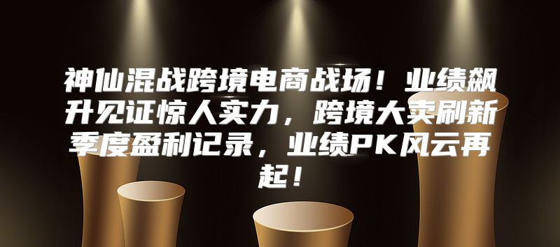 神仙混战跨境电商战场！业绩飙升见证惊人实力，跨境大卖刷新季度盈利记录，业绩PK风云再起！