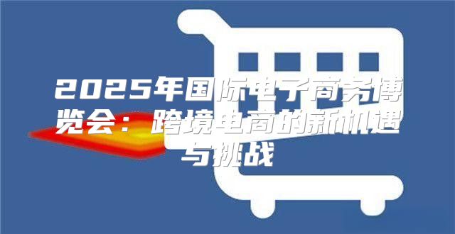 2025年国际电子商务博览会：跨境电商的新机遇与挑战