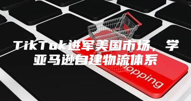 TikTok进军美国市场，学亚马逊自建物流体系