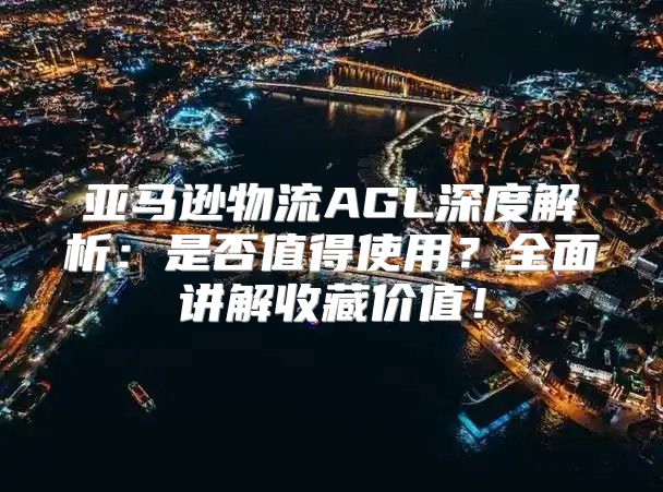 亚马逊物流AGL深度解析：是否值得使用？全面讲解收藏价值！