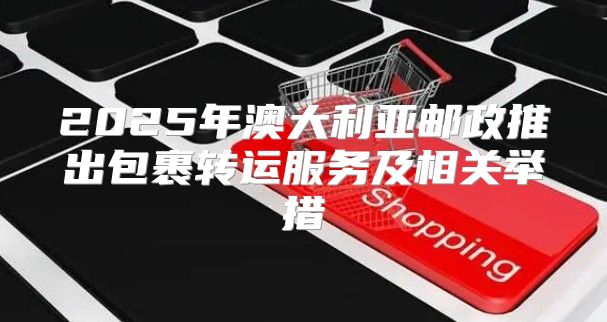 2025年澳大利亚邮政推出包裹转运服务及相关举措