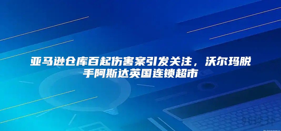 亚马逊仓库百起伤害案引发关注，沃尔玛脱手阿斯达英国连锁超市