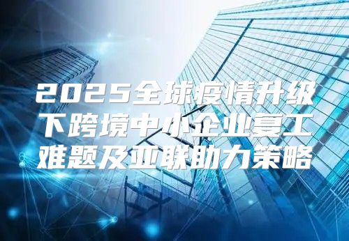 2025全球疫情升级下跨境中小企业复工难题及亚联助力策略