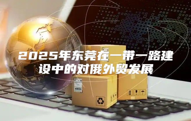 2025年东莞在一带一路建设中的对俄外贸发展