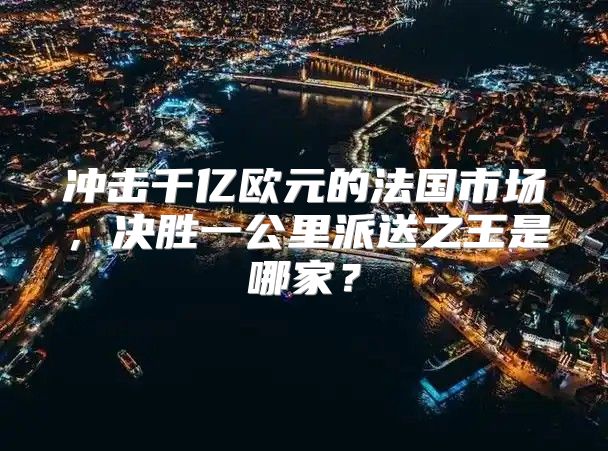 冲击千亿欧元的法国市场，决胜一公里派送之王是哪家？