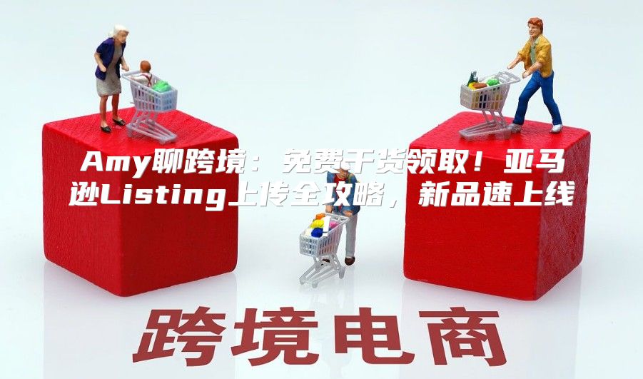 Amy聊跨境：免费干货领取！亚马逊Listing上传全攻略，新品速上线！