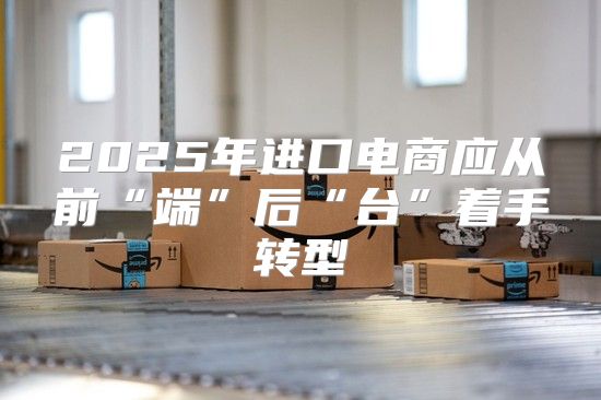 2025年进口电商应从前“端”后“台”着手转型