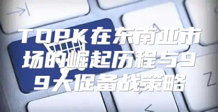 TOPK在东南亚市场的崛起历程与99大促备战策略