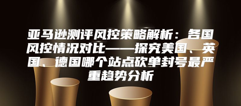 亚马逊测评风控策略解析：各国风控情况对比——探究美国、英国、德国哪个站点砍单封号最严重趋势分析