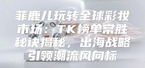 菲鹿儿玩转全球彩妆市场：TK榜单常胜秘诀揭秘，出海战略引领潮流风向标