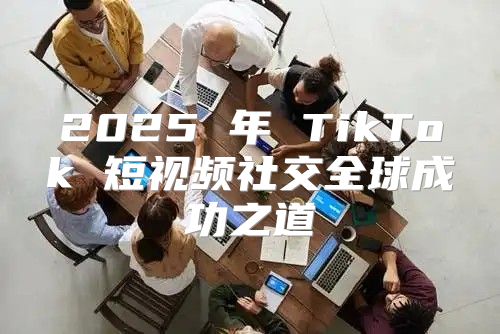 2025 年 TikTok 短视频社交全球成功之道