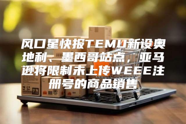 风口星快报TEMU新设奥地利、墨西哥站点，亚马逊将限制未上传WEEE注册号的商品销售