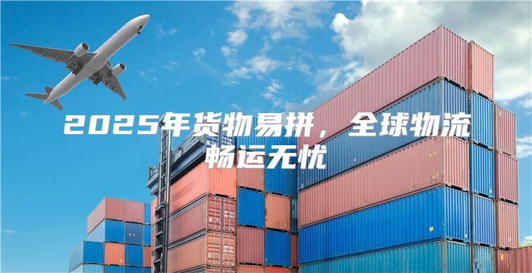 2025年货物易拼，全球物流畅运无忧