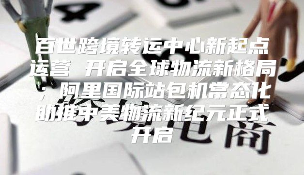百世跨境转运中心新起点运营 开启全球物流新格局；阿里国际站包机常态化助推中美物流新纪元正式开启