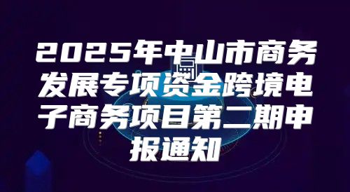 2025年中山市商务发展专项资金跨境电子商务项目第二期申报通知