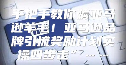手把手教你薅亚马逊羊毛！亚马逊品牌引流奖励计划实操四步走”……