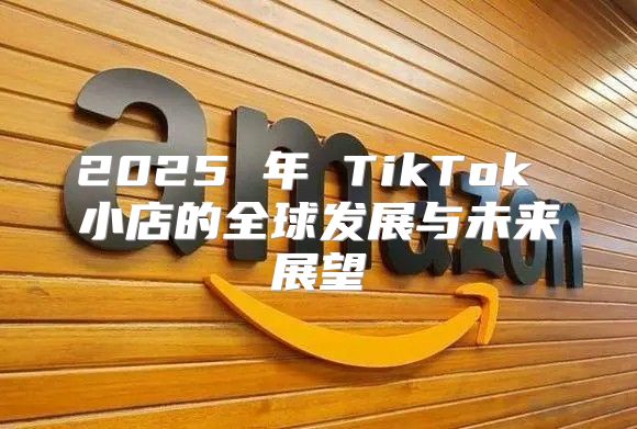 2025 年 TikTok 小店的全球发展与未来展望
