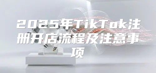 2025年TikTok注册开店流程及注意事项