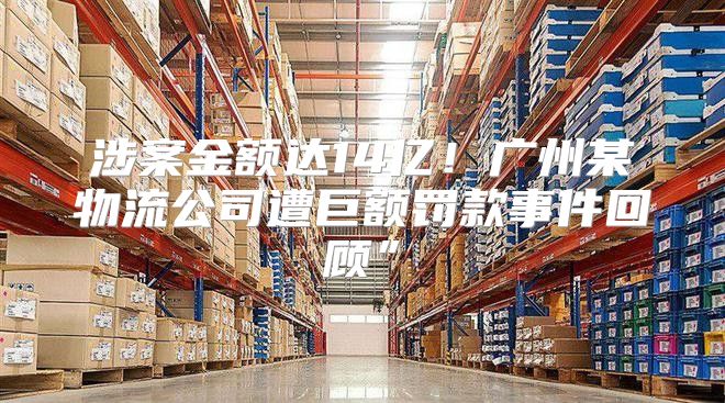 涉案金额达14亿！广州某物流公司遭巨额罚款事件回顾”