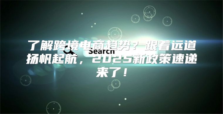 了解跨境电商趋势？跟着远道扬帆起航，2025新政策速递来了！
