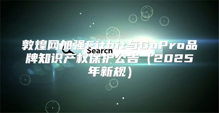 敦煌网加强Fitbit与GoPro品牌知识产权保护公告2025年新规