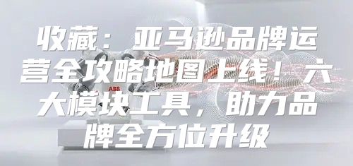 收藏：亚马逊品牌运营全攻略地图上线！六大模块工具，助力品牌全方位升级