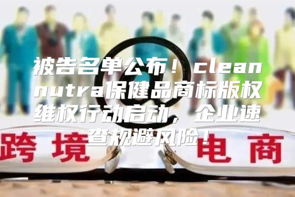 被告名单公布！cleannutra保健品商标版权维权行动启动，企业速查规避风险！