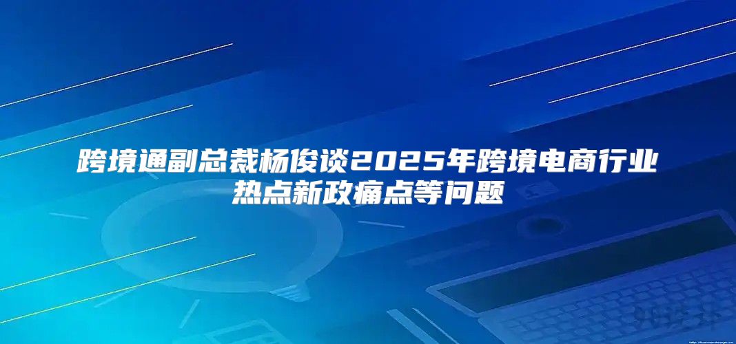 跨境通副总裁杨俊谈2025年跨境电商行业热点新政痛点等问题