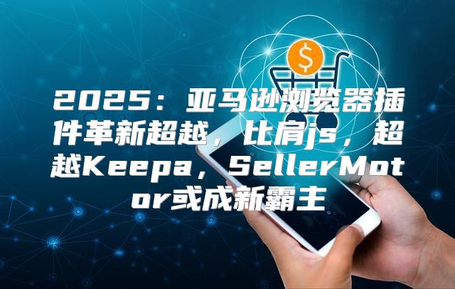 2025亚马逊浏览器插件革新超越，比肩js，超越Keepa，SellerMotor或成新霸主