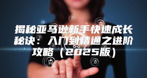 揭秘亚马逊新手快速成长秘诀：入门到精通之进阶攻略2025版