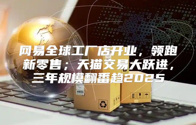 网易全球工厂店开业，领跑新零售；天猫交易大跃进，三年规模翻番趋2025