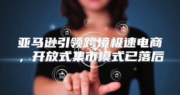 亚马逊引领跨境极速电商，开放式集市模式已落后