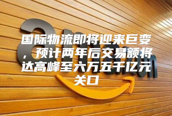 国际物流即将迎来巨变，预计两年后交易额将达高峰至六万五千亿元关口