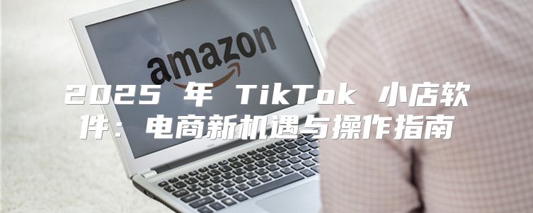 2025 年 TikTok 小店软件：电商新机遇与操作指南
