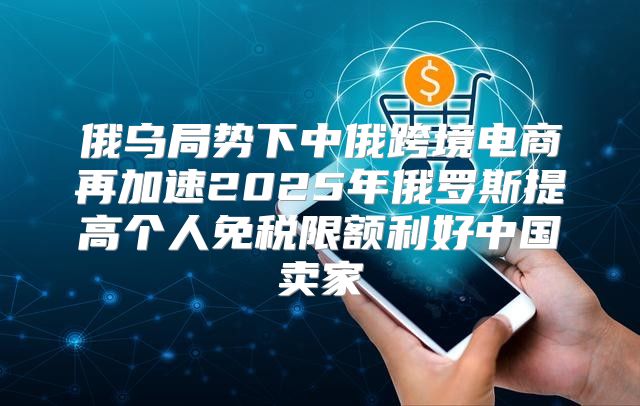 俄乌局势下中俄跨境电商再加速2025年俄罗斯提高个人免税限额利好中国卖家