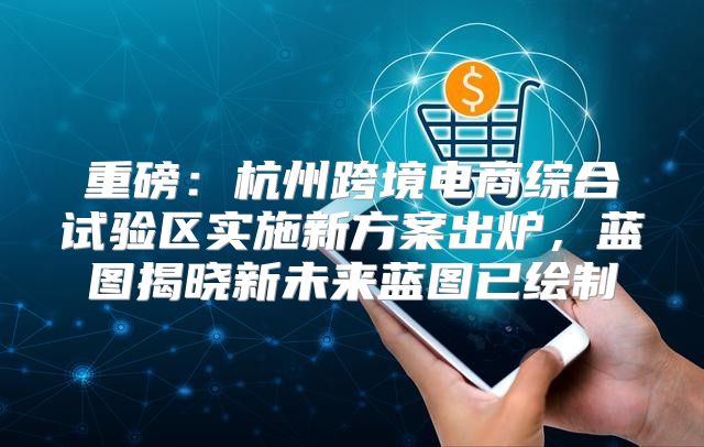 重磅：杭州跨境电商综合试验区实施新方案出炉，蓝图揭晓新未来蓝图已绘制