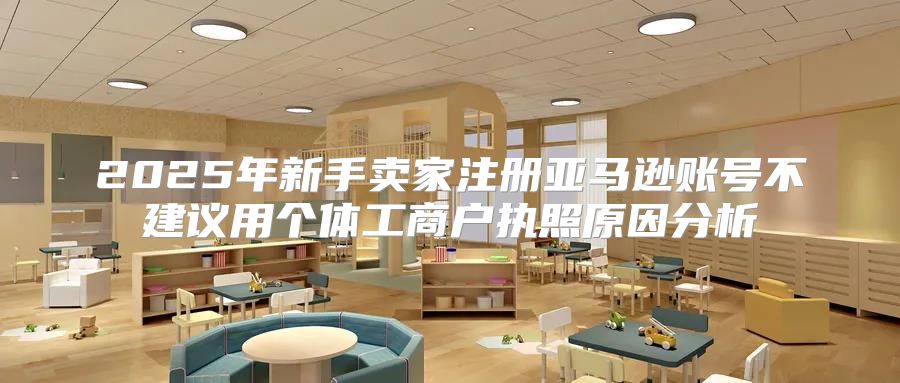 2025年新手卖家注册亚马逊账号不建议用个体工商户执照原因分析