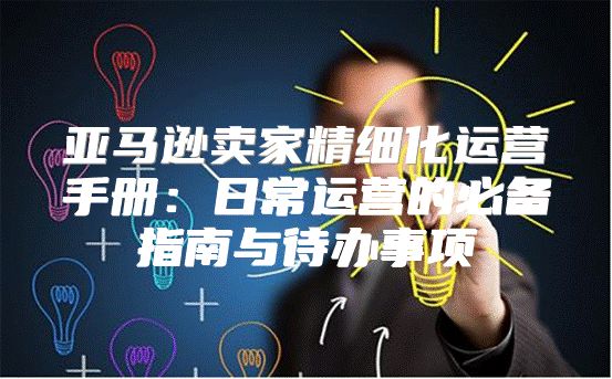 亚马逊卖家精细化运营手册：日常运营的必备指南与待办事项