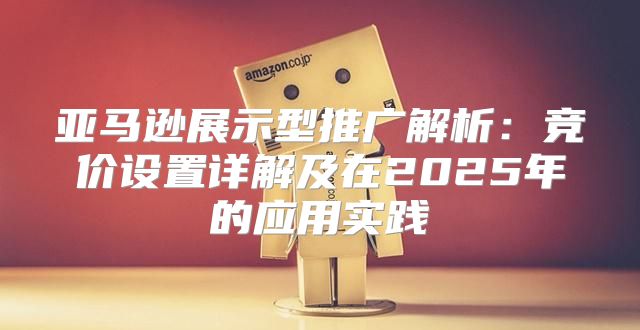 亚马逊展示型推广解析：竞价设置详解及在2025年的应用实践