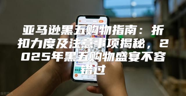 亚马逊黑五购物指南：折扣力度及注意事项揭秘，2025年黑五购物盛宴不容错过