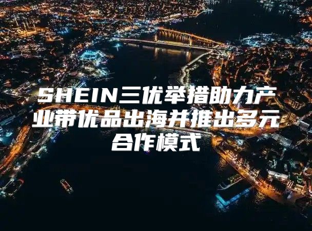 SHEIN三优举措助力产业带优品出海并推出多元合作模式