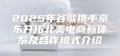 2025年谷歌携手京东开拓北美电商新体系及合作模式介绍